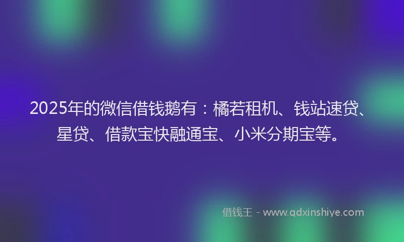 2025年的微信借钱鹅有：橘若租机、钱站速贷、星贷、借款宝快融通宝、小米分期宝等。