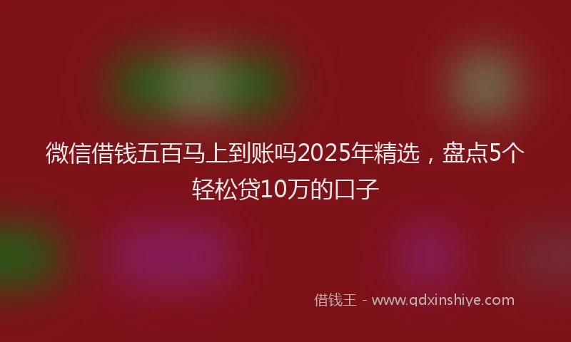 微信借钱五百马上到账吗2025年精选，盘点5个轻松贷10万的口子