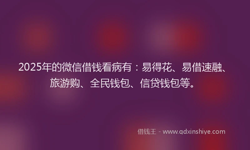 2025年的微信借钱看病有：易得花、易借速融、旅游购、全民钱包、信贷钱包等。