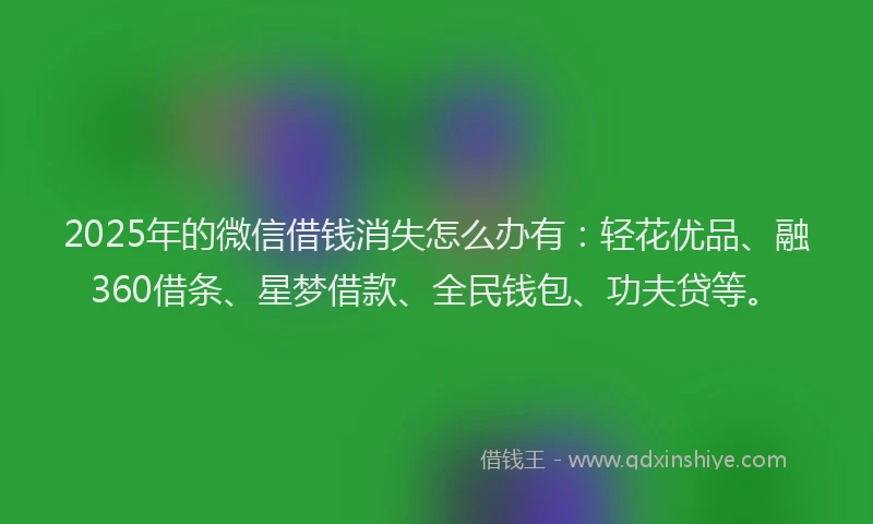 2025年的微信借钱消失怎么办有：轻花优品、融360借条、星梦借款、全民钱包、功夫贷等。