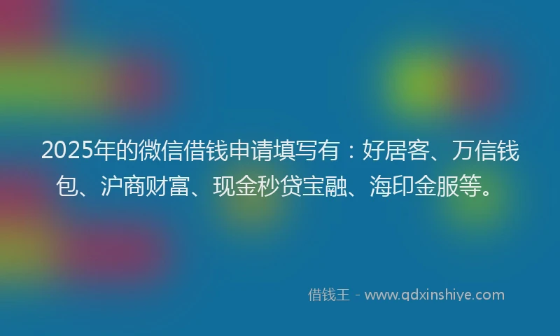 2025年的微信借钱申请填写有：好居客、万信钱包、沪商财富、现金秒贷宝融、海印金服等。