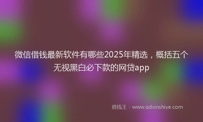 微信借钱最新软件有哪些2025年精选，概括五个无视黑白必下款的网贷app