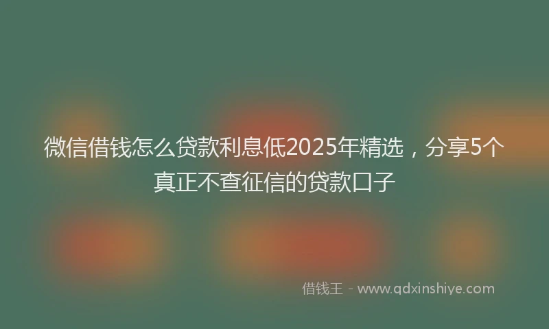 微信借钱怎么贷款利息低2025年精选，分享5个真正不查征信的贷款口子
