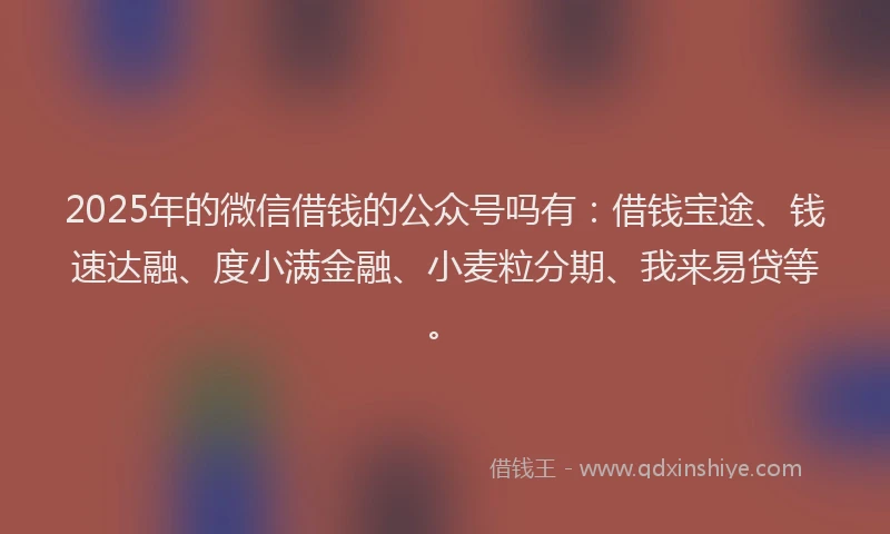 2025年的微信借钱的公众号吗有：借钱宝途、钱速达融、度小满金融、小麦粒分期、我来易贷等。