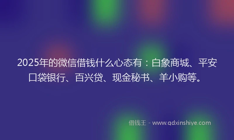 2025年的微信借钱什么心态有：白象商城、平安口袋银行、百兴贷、现金秘书、羊小购等。
