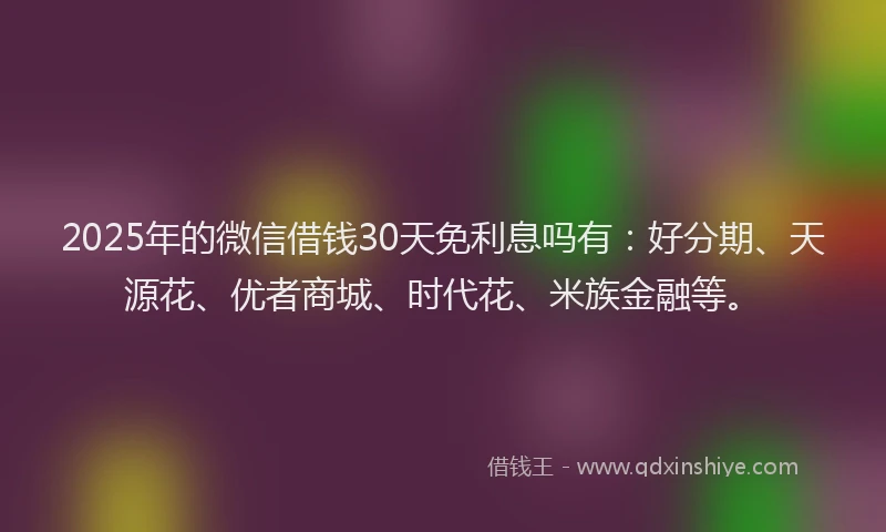2025年的微信借钱30天免利息吗有：好分期、天源花、优者商城、时代花、米族金融等。