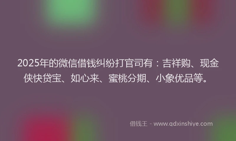 2025年的微信借钱纠纷打官司有：吉祥购、现金侠快贷宝、如心来、蜜桃分期、小象优品等。