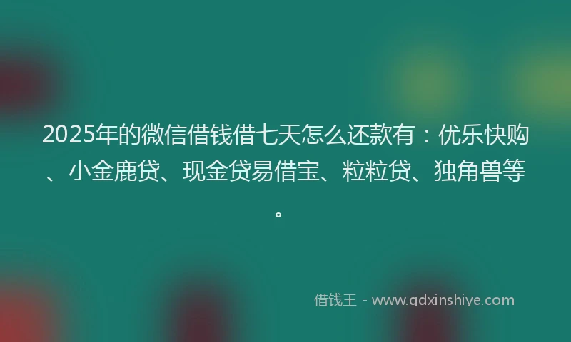 2025年的微信借钱借七天怎么还款有：优乐快购、小金鹿贷、现金贷易借宝、粒粒贷、独角兽等。
