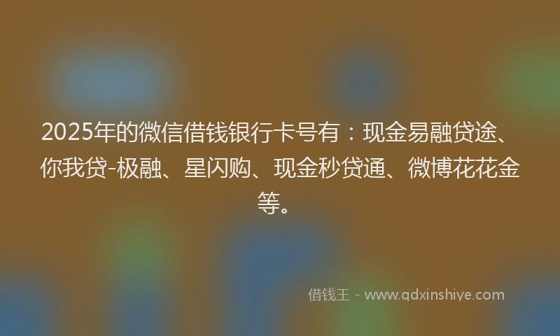 2025年的微信借钱银行卡号有：现金易融贷途、你我贷-极融、星闪购、现金秒贷通、微博花花金等。