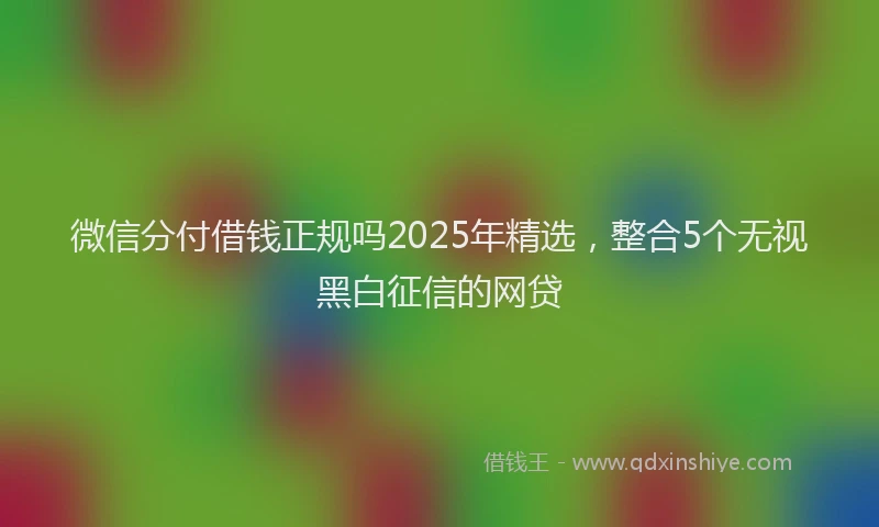 微信分付借钱正规吗2025年精选，整合5个无视黑白征信的网贷