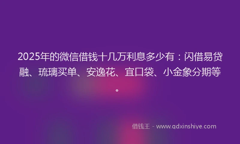 2025年的微信借钱十几万利息多少有：闪借易贷融、琉璃买单、安逸花、宜口袋、小金象分期等。
