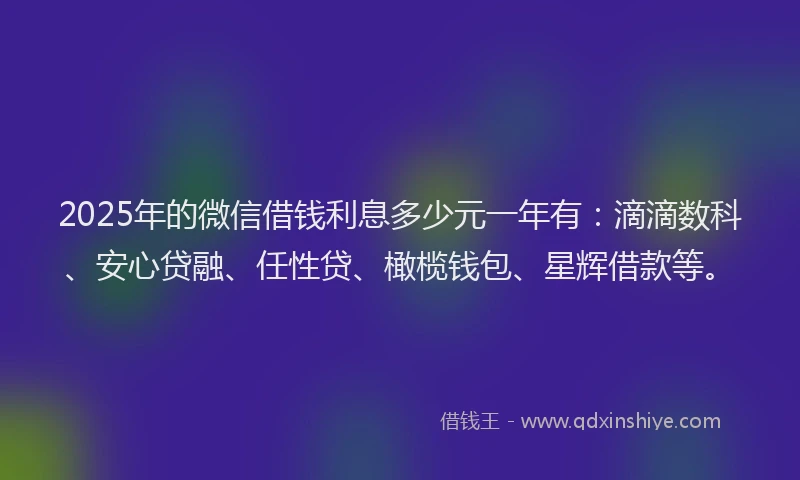 2025年的微信借钱利息多少元一年有：滴滴数科、安心贷融、任性贷、橄榄钱包、星辉借款等。