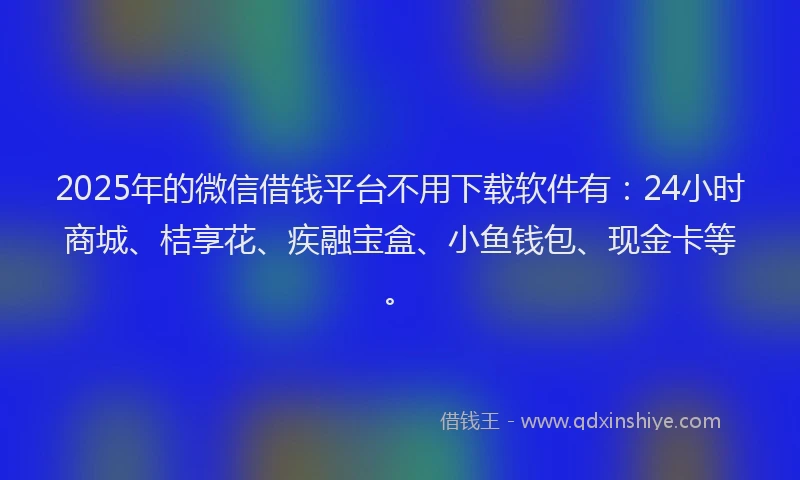 2025年的微信借钱平台不用下载软件有：24小时商城、桔享花、疾融宝盒、小鱼钱包、现金卡等。