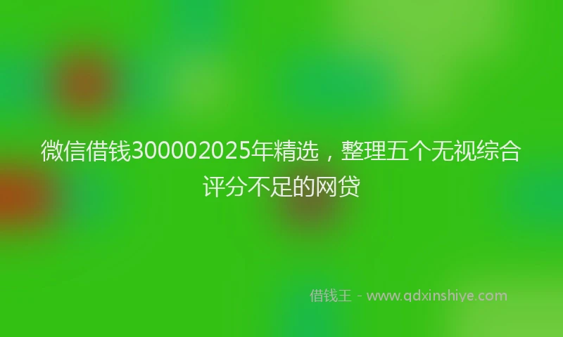 微信借钱300002025年精选，整理五个无视综合评分不足的网贷