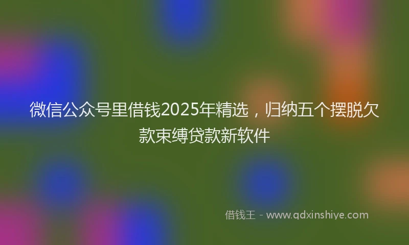 微信公众号里借钱2025年精选，归纳五个摆脱欠款束缚贷款新软件