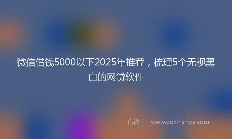 微信借钱5000以下2025年推荐，梳理5个无视黑白的网贷软件