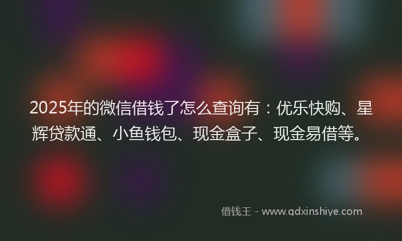 2025年的微信借钱了怎么查询有：优乐快购、星辉贷款通、小鱼钱包、现金盒子、现金易借等。
