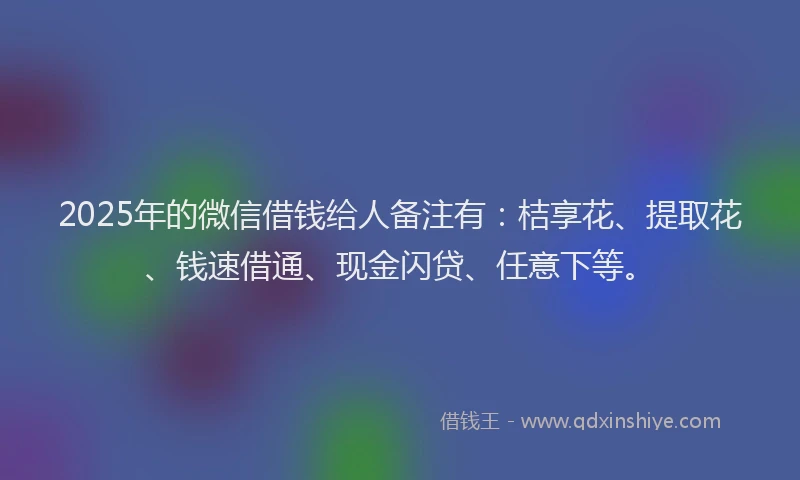 2025年的微信借钱给人备注有：桔享花、提取花、钱速借通、现金闪贷、任意下等。