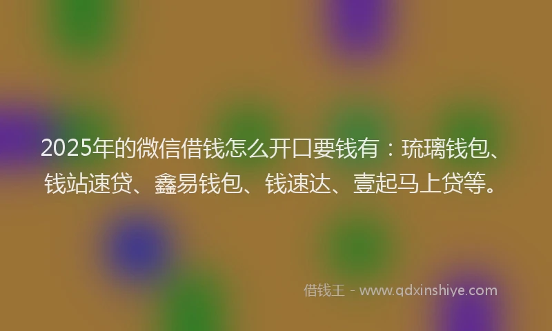 2025年的微信借钱怎么开口要钱有：琉璃钱包、钱站速贷、鑫易钱包、钱速达、壹起马上贷等。