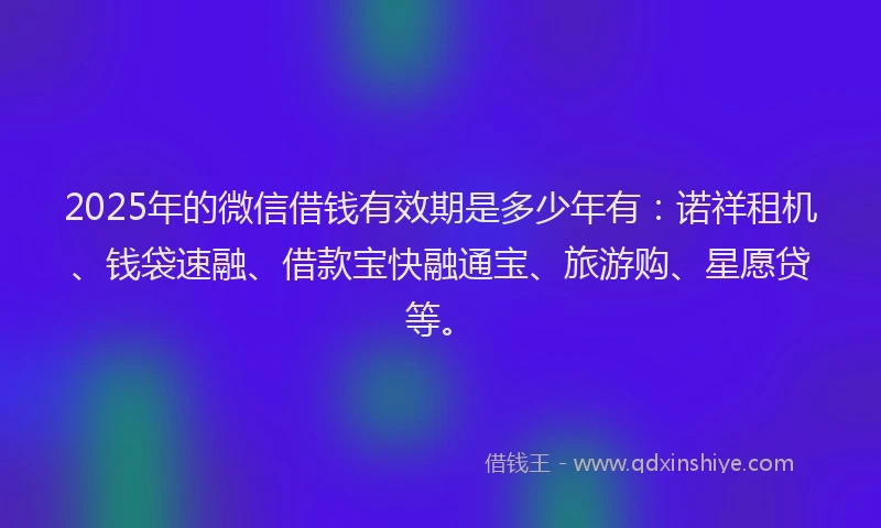 2025年的微信借钱有效期是多少年有:诺祥租机、钱袋速融、借款宝快融通宝、旅游购、星愿贷等。