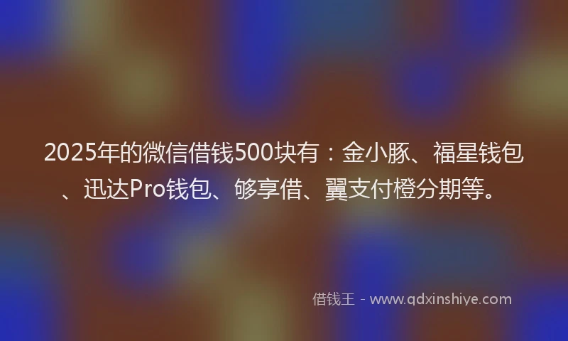 2025年的微信借钱500块有：金小豚、福星钱包、迅达Pro钱包、够享借、翼支付橙分期等。