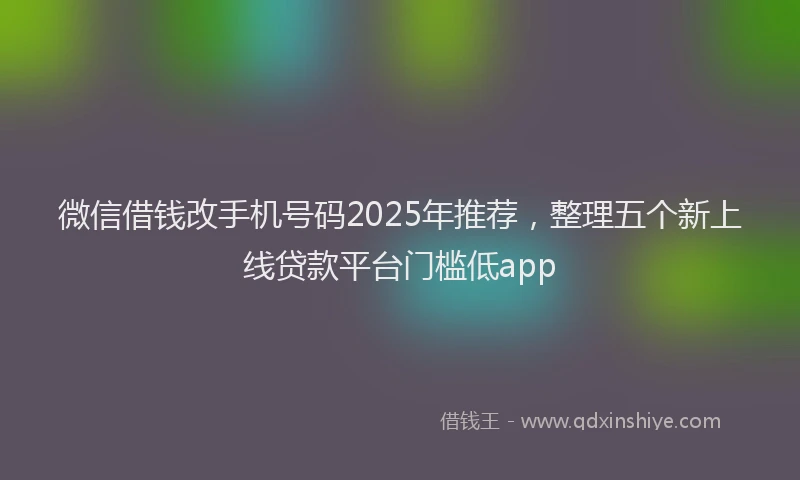 微信借钱改手机号码2025年推荐，整理五个新上线贷款平台门槛低app