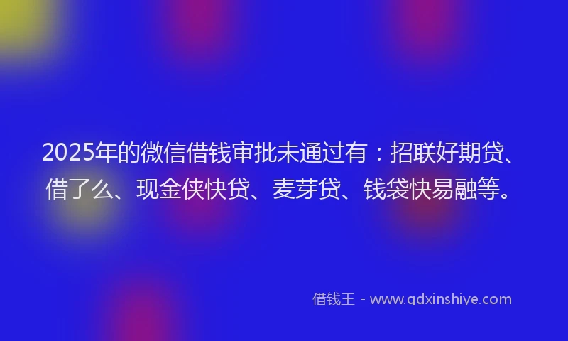 2025年的微信借钱审批未通过有：招联好期贷、借了么、现金侠快贷、麦芽贷、钱袋快易融等。