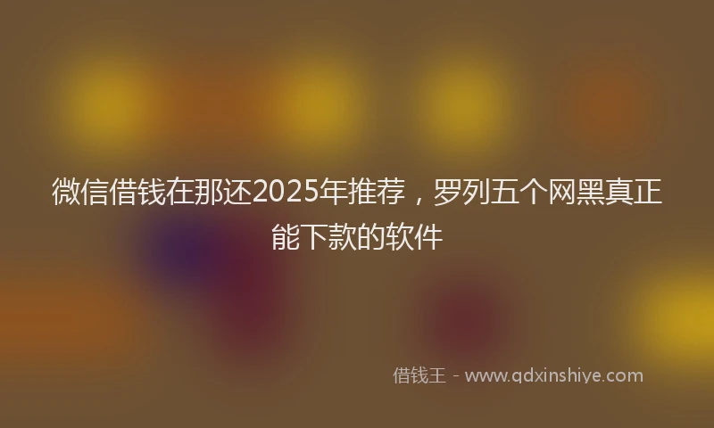 微信借钱在那还2025年推荐，罗列五个网黑真正能下款的软件