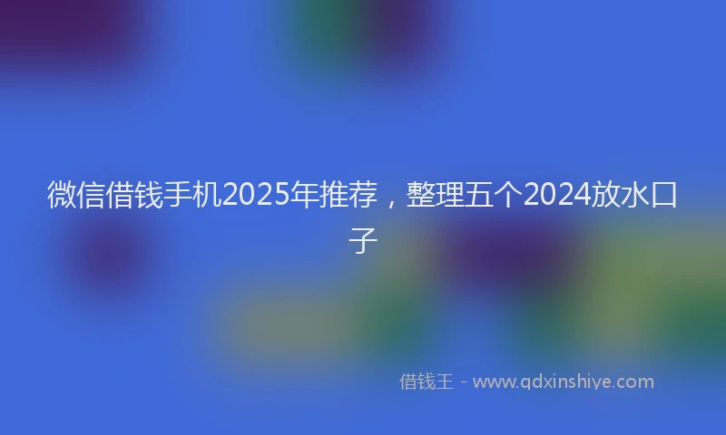 微信借钱手机2025年推荐，整理五个2024放水口子