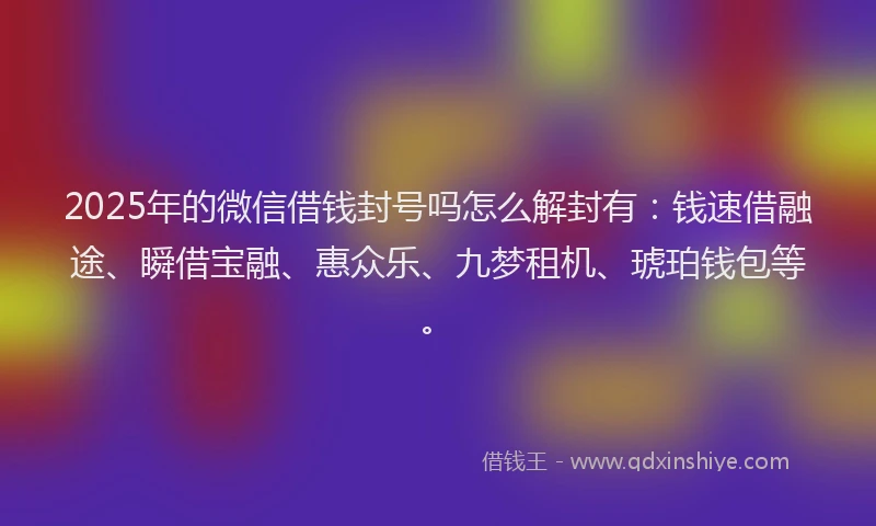 2025年的微信借钱封号吗怎么解封有：钱速借融途、瞬借宝融、惠众乐、九梦租机、琥珀钱包等。
