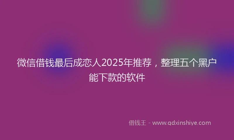 微信借钱最后成恋人2025年推荐，整理五个黑户能下款的软件