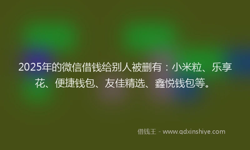 2025年的微信借钱给别人被删有：小米粒、乐享花、便捷钱包、友佳精选、鑫悦钱包等。