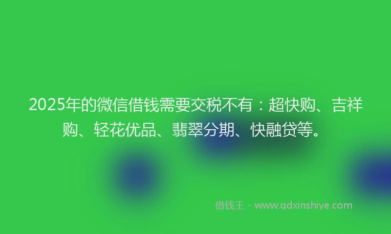 2025年的微信借钱需要交税不有：超快购、吉祥购、轻花优品、翡翠分期、快融贷等。