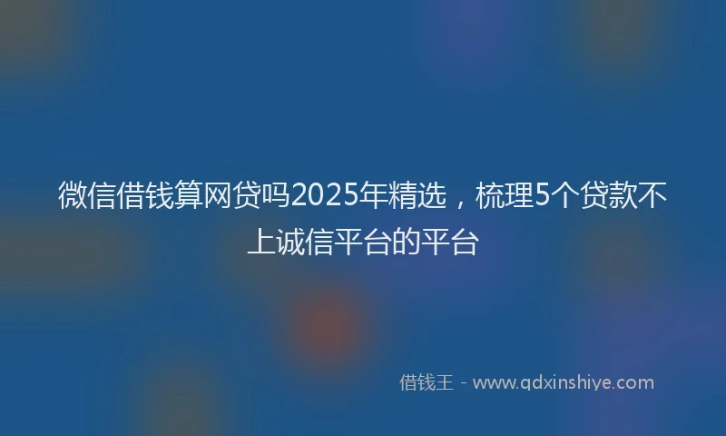 微信借钱算网贷吗2025年精选，梳理5个贷款不上诚信平台的平台