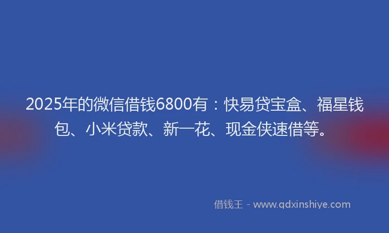 2025年的微信借钱6800有：快易贷宝盒、福星钱包、小米贷款、新一花、现金侠速借等。