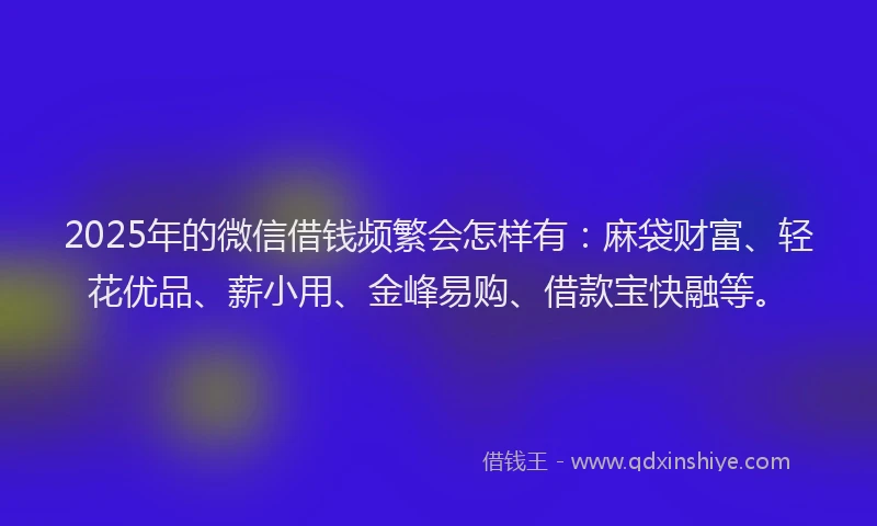 2025年的微信借钱频繁会怎样有：麻袋财富、轻花优品、薪小用、金峰易购、借款宝快融等。