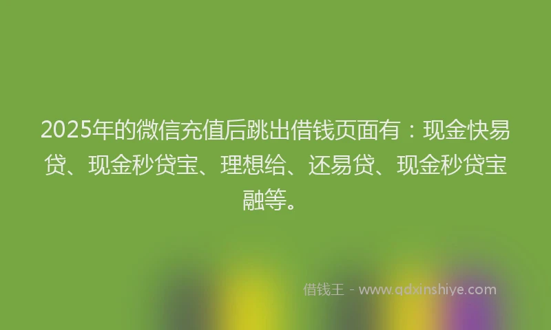 2025年的微信充值后跳出借钱页面有：现金快易贷、现金秒贷宝、理想给、还易贷、现金秒贷宝融等。