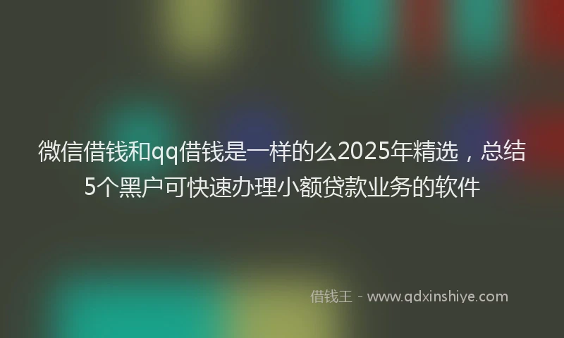微信借钱和qq借钱是一样的么2025年精选，总结5个黑户可快速办理小额贷款业务的软件