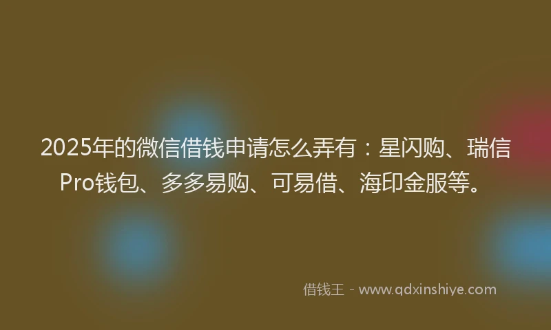 2025年的微信借钱申请怎么弄有：星闪购、瑞信Pro钱包、多多易购、可易借、海印金服等。