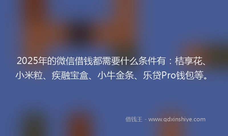 2025年的微信借钱都需要什么条件有：桔享花、小米粒、疾融宝盒、小牛金条、乐贷Pro钱包等。