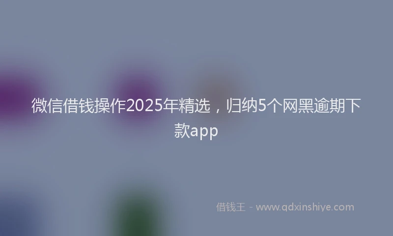 微信借钱操作2025年精选，归纳5个网黑逾期下款app
