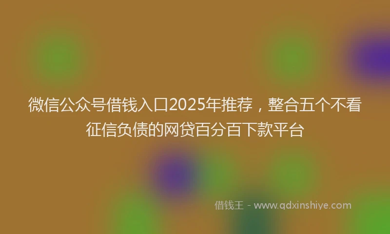 微信公众号借钱入口2025年推荐，整合五个不看征信负债的网贷百分百下款平台
