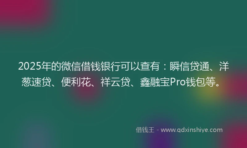 2025年的微信借钱银行可以查有：瞬信贷通、洋葱速贷、便利花、祥云贷、鑫融宝Pro钱包等。
