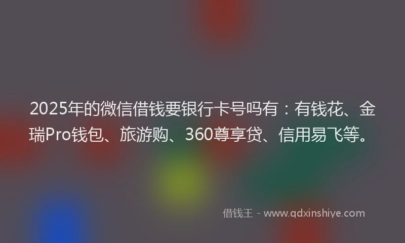 2025年的微信借钱要银行卡号吗有：有钱花、金瑞Pro钱包、旅游购、360尊享贷、信用易飞等。
