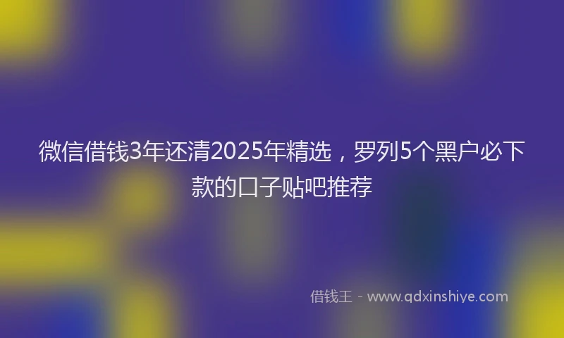 微信借钱3年还清2025年精选，罗列5个黑户必下款的口子贴吧推荐