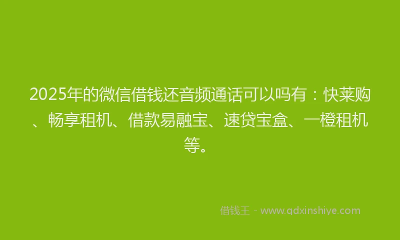 2025年的微信借钱还音频通话可以吗有：快莱购、畅享租机、借款易融宝、速贷宝盒、一橙租机等。