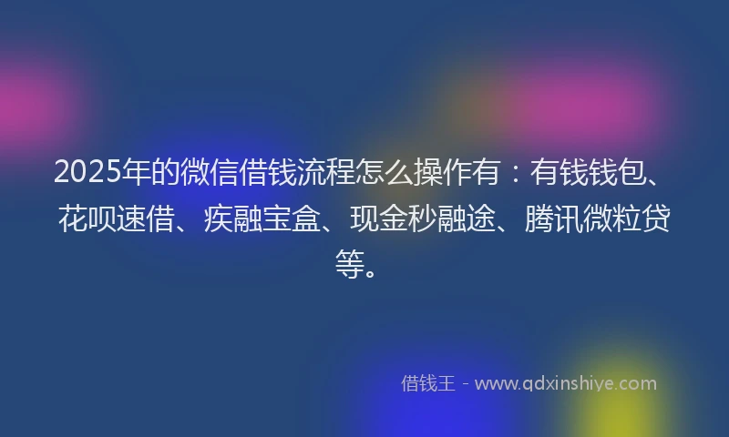 2025年的微信借钱流程怎么操作有：有钱钱包、花呗速借、疾融宝盒、现金秒融途、腾讯微粒贷等。