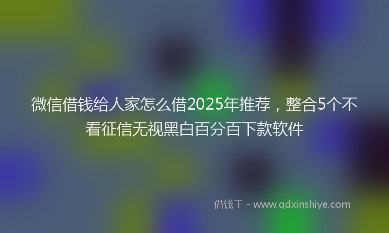 微信借钱给人家怎么借2025年推荐，整合5个不看征信无视黑白百分百下款软件