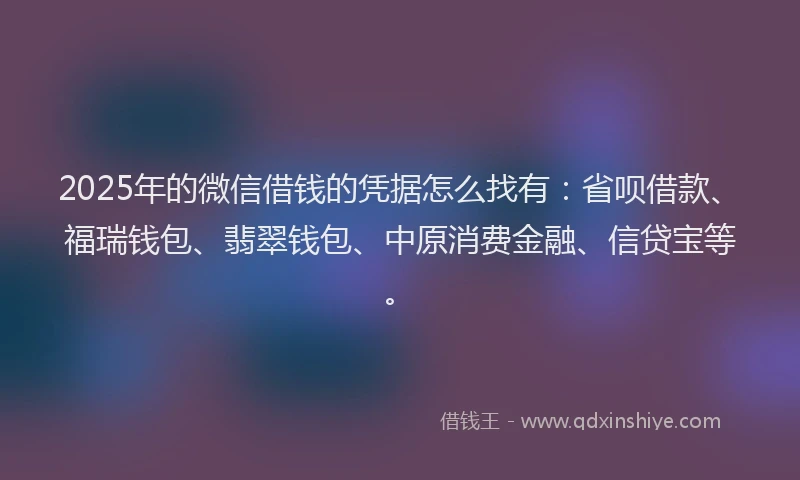 2025年的微信借钱的凭据怎么找有：省呗借款、福瑞钱包、翡翠钱包、中原消费金融、信贷宝等。