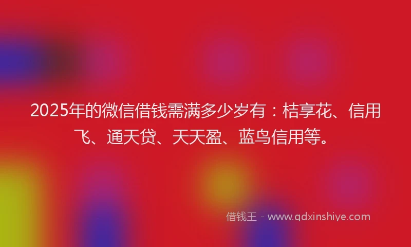 2025年的微信借钱需满多少岁有：桔享花、信用飞、通天贷、天天盈、蓝鸟信用等。